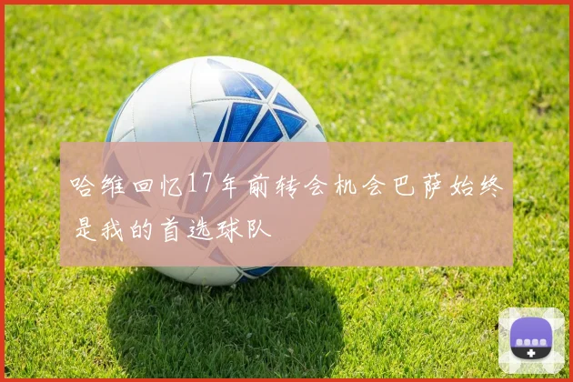 哈维回忆17年前转会机会巴萨始终是我的首选球队