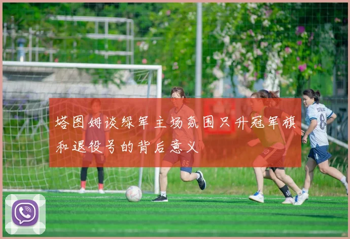 塔图姆谈绿军主场氛围只升冠军旗和退役号的背后意义