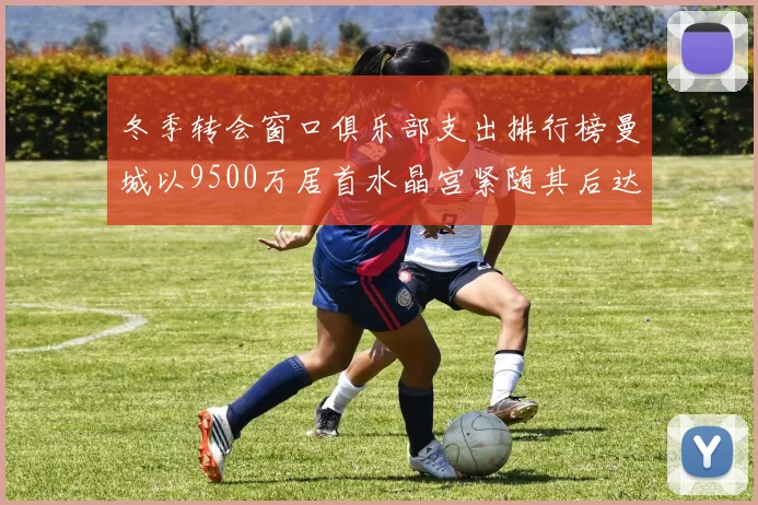 冬季转会窗口俱乐部支出排行榜曼城以9500万居首水晶宫紧随其后达8970万