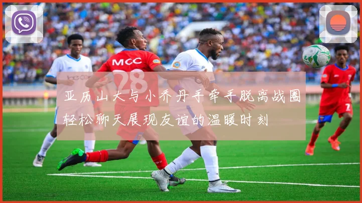 亚历山大与小乔丹手牵手脱离战圈轻松聊天展现友谊的温暖时刻