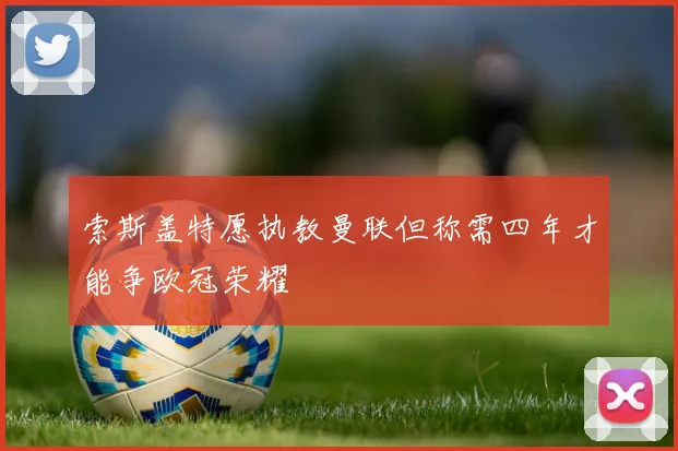 索斯盖特愿执教曼联但称需四年才能争欧冠荣耀