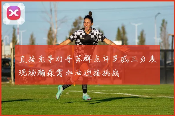 直接竞争对手苏群点评罗威三分表现杨瀚森需加油迎接挑战