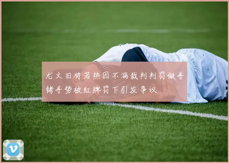 尤文旧将若热因不满裁判判罚做手铐手势被红牌罚下引发争议