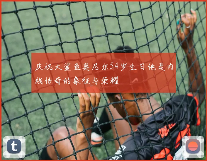 庆祝大鲨鱼奥尼尔54岁生日他是内线传奇的象征与荣耀