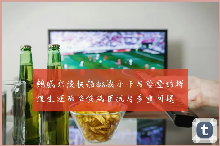 鲍威尔谈快船挑战小卡与哈登的辉煌生涯面临伤病困扰与多重问题