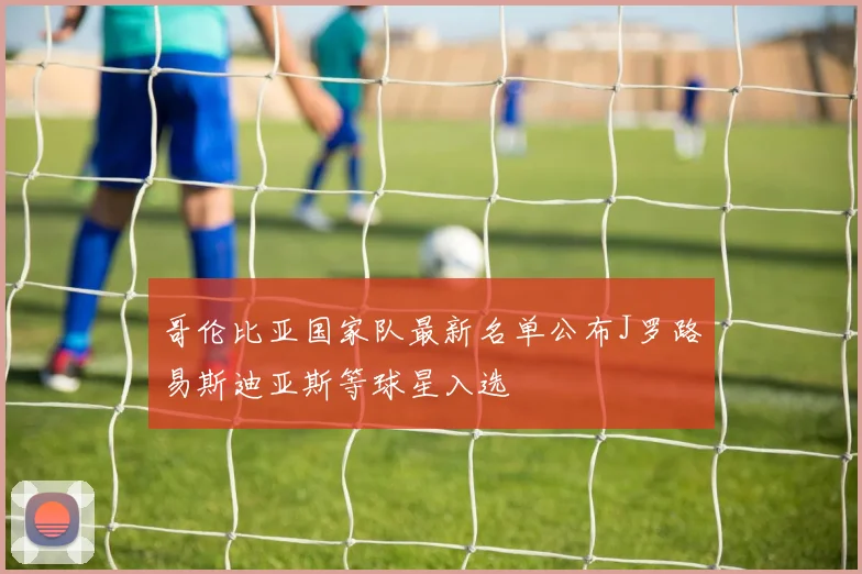 哥伦比亚国家队最新名单公布J罗路易斯迪亚斯等球星入选
