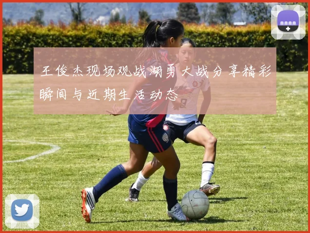 王俊杰现场观战湖勇大战分享精彩瞬间与近期生活动态