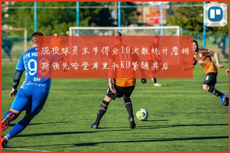 现役球员末节得分10次数统计詹姆斯领先哈登库里和KD紧随其后