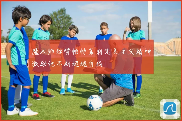 魔术师称赞帕特莱利完美主义精神激励他不断超越自我