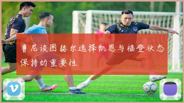 鲁尼谈图赫尔选择凯恩与福登状态保持的重要性