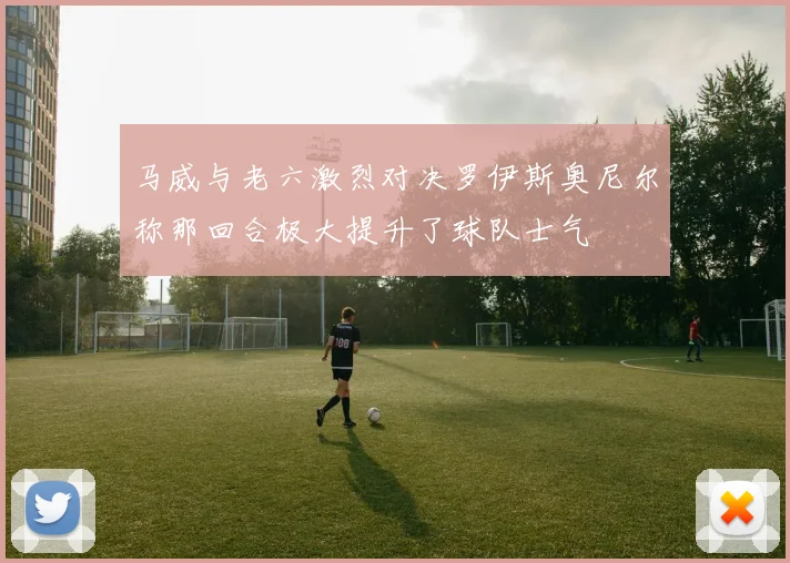 马威与老六激烈对决罗伊斯奥尼尔称那回合极大提升了球队士气