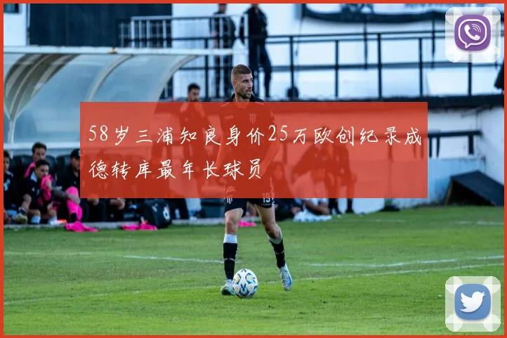 58岁三浦知良身价25万欧创纪录成德转库最年长球员