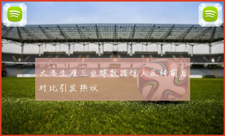大洛生涯三分球数据惊人反转前后对比引发热议