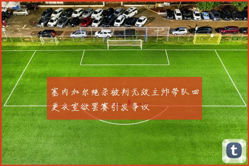 塞内加尔绝杀被判无效主帅带队回更衣室欲罢赛引发争议