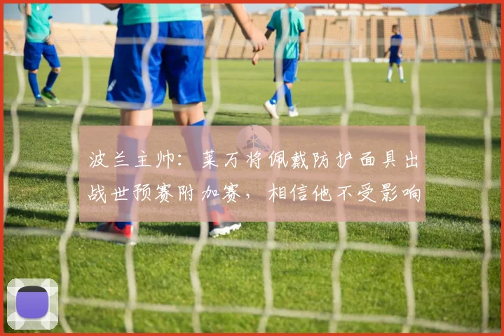 波兰主帅：莱万将佩戴防护面具出战世预赛附加赛，相信他不受影响