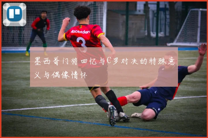 墨西哥门将回忆与C罗对决的特殊意义与偶像情怀