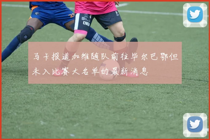 马卡报道加维随队前往毕尔巴鄂但未入比赛大名单的最新消息
