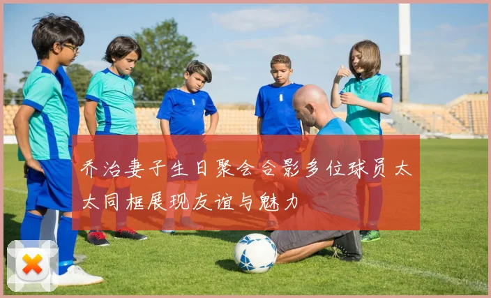 乔治妻子生日聚会合影多位球员太太同框展现友谊与魅力