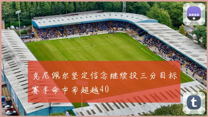 克尼佩尔坚定信念继续投三分目标赛季命中率超越40