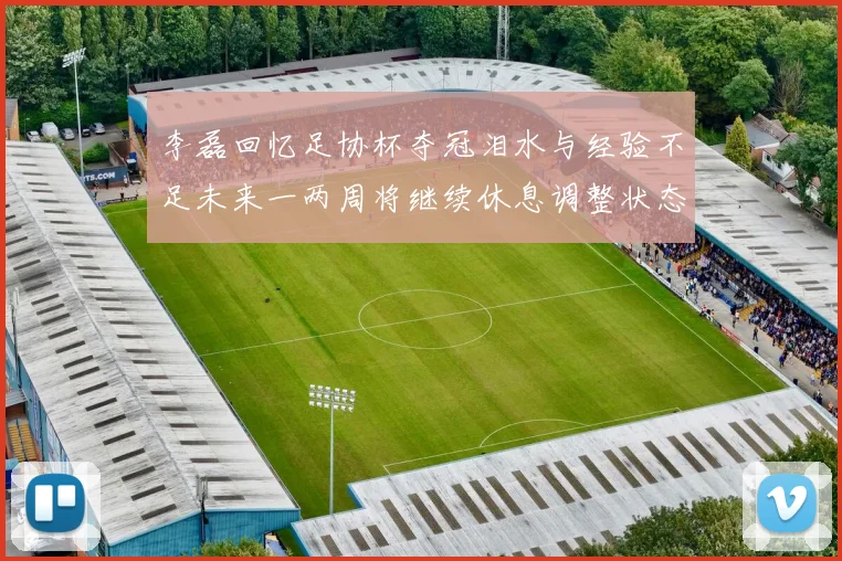 李磊回忆足协杯夺冠泪水与经验不足未来一两周将继续休息调整状态