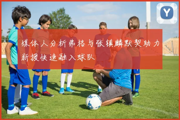 媒体人分析弗格与张镇麟默契助力新援快速融入球队