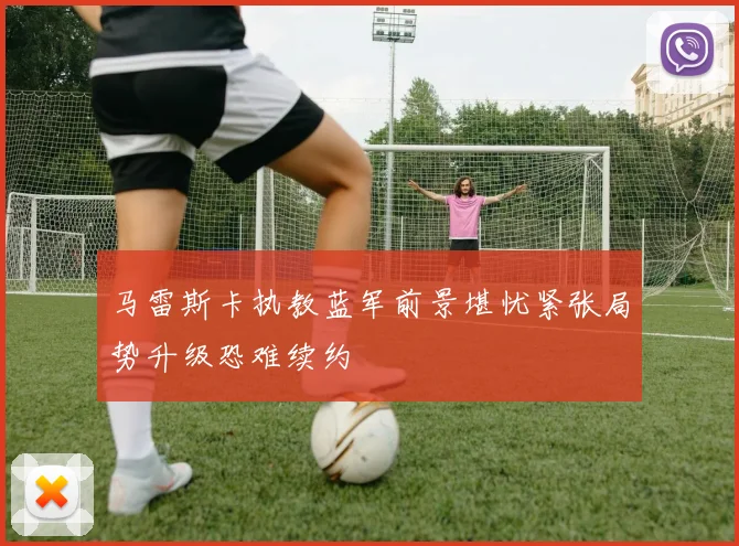 马雷斯卡执教蓝军前景堪忧紧张局势升级恐难续约