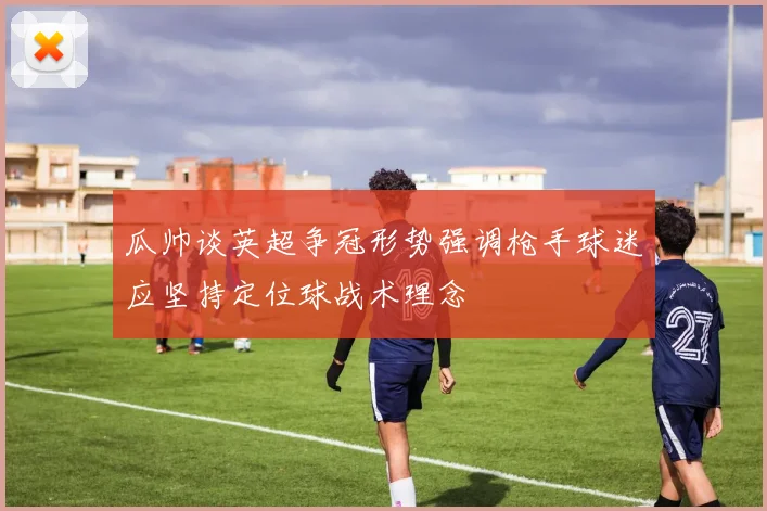 瓜帅谈英超争冠形势强调枪手球迷应坚持定位球战术理念