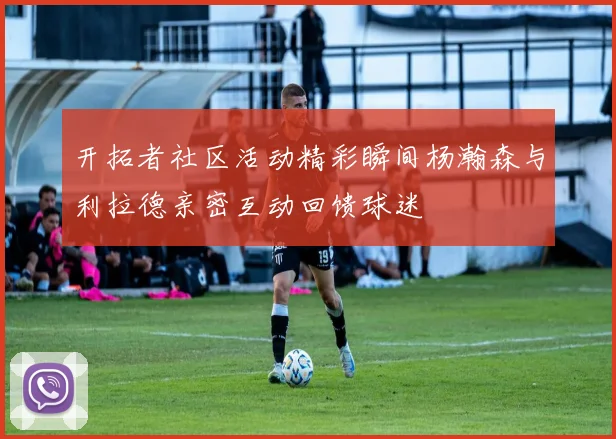 开拓者社区活动精彩瞬间杨瀚森与利拉德亲密互动回馈球迷