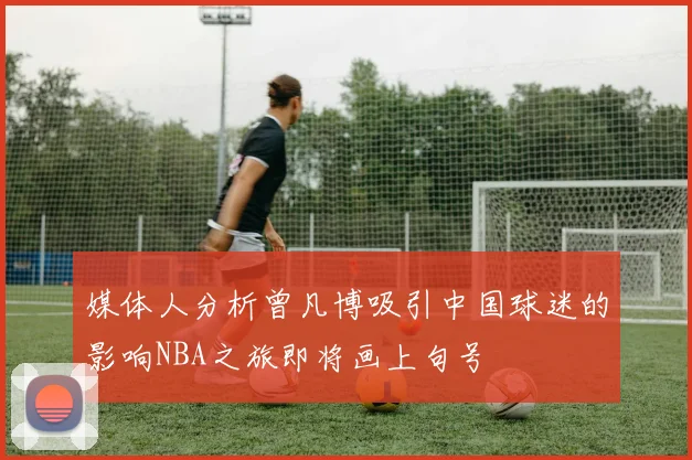 媒体人分析曾凡博吸引中国球迷的影响NBA之旅即将画上句号