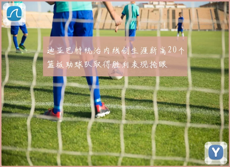 迪亚巴特统治内线创生涯新高20个篮板助球队取得胜利表现抢眼