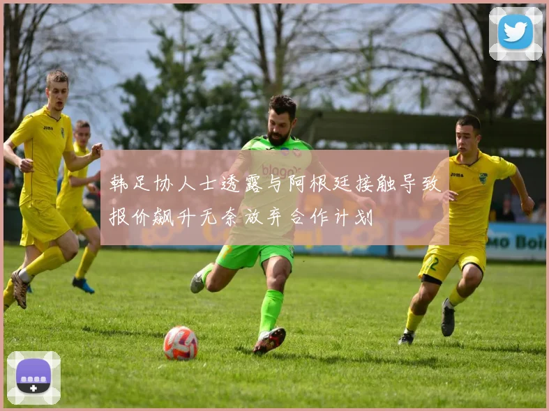 韩足协人士透露与阿根廷接触导致报价飙升无奈放弃合作计划