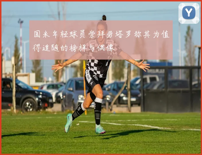 国米年轻球员崇拜劳塔罗称其为值得追随的榜样与偶像