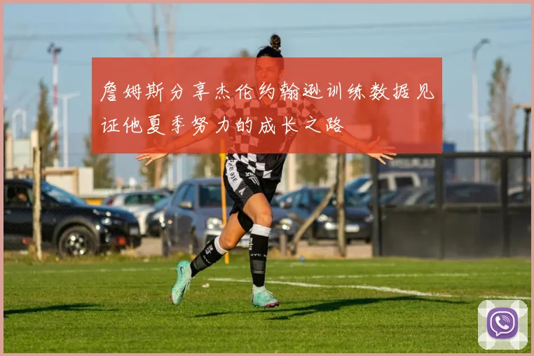詹姆斯分享杰伦约翰逊训练数据见证他夏季努力的成长之路