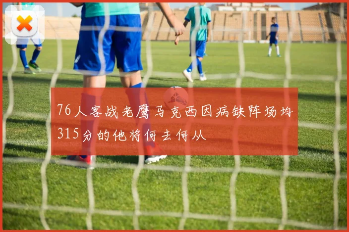 76人客战老鹰马克西因病缺阵场均315分的他将何去何从