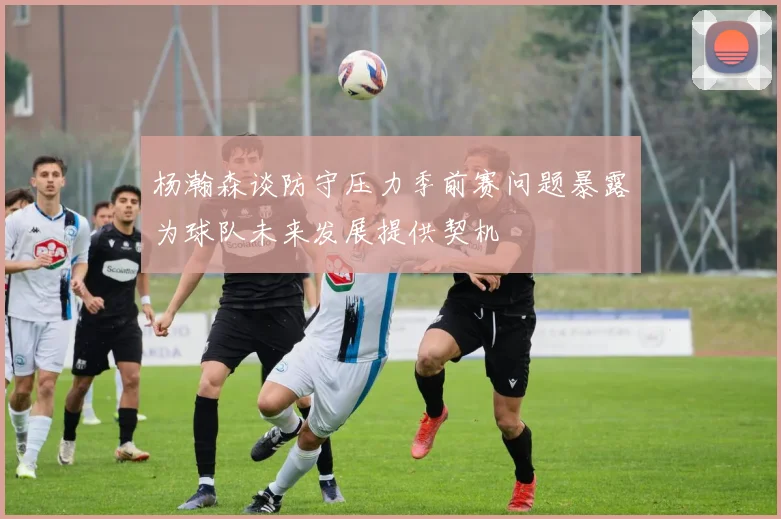 杨瀚森谈防守压力季前赛问题暴露为球队未来发展提供契机