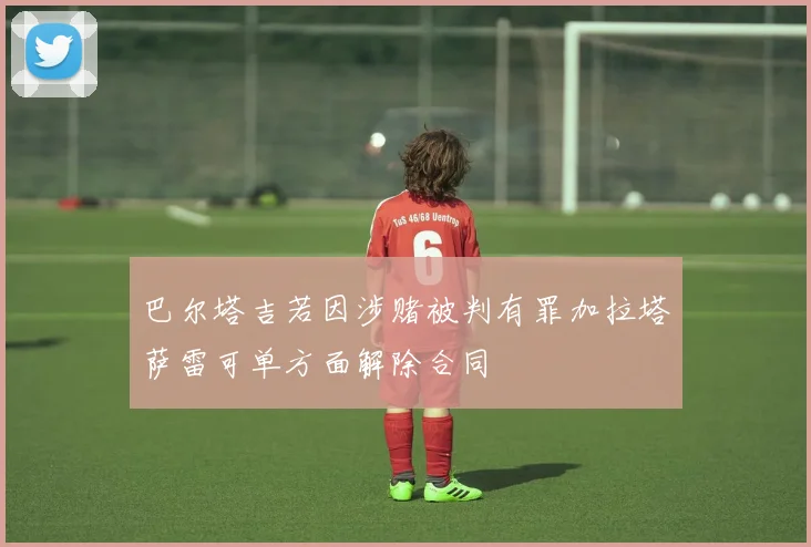 巴尔塔吉若因涉赌被判有罪加拉塔萨雷可单方面解除合同