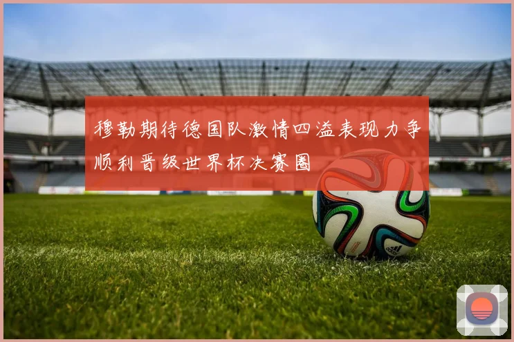 穆勒期待德国队激情四溢表现力争顺利晋级世界杯决赛圈